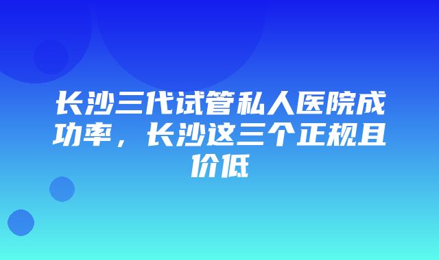 长沙三代试管私人医院成功率，长沙这三个正规且价低