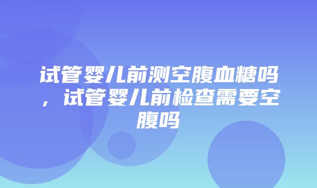 试管婴儿前测空腹血糖吗，试管婴儿前检查需要空腹吗