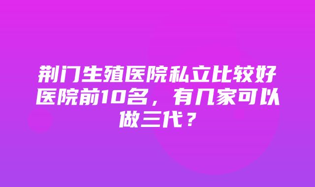 荆门生殖医院私立比较好医院前10名，有几家可以做三代？