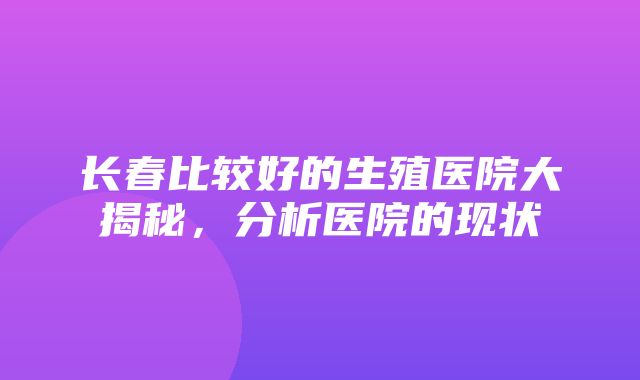 长春比较好的生殖医院大揭秘，分析医院的现状