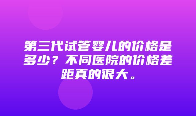 第三代试管婴儿的价格是多少？不同医院的价格差距真的很大。