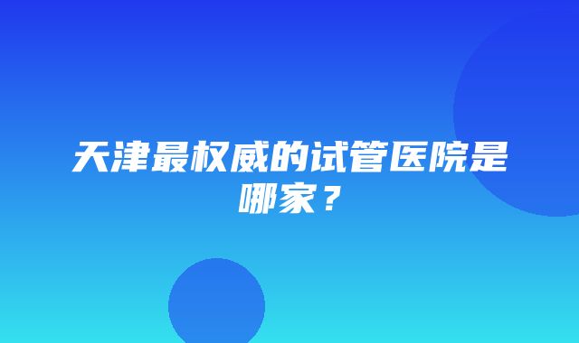 天津最权威的试管医院是哪家？