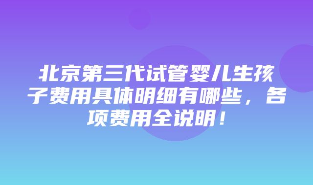 北京第三代试管婴儿生孩子费用具体明细有哪些，各项费用全说明！