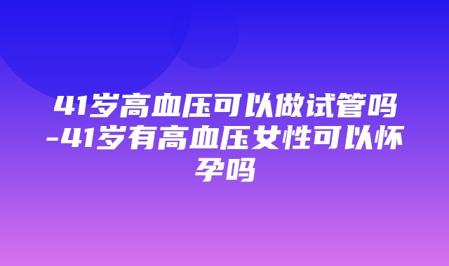 41岁高血压可以做试管吗-41岁有高血压女性可以怀孕吗