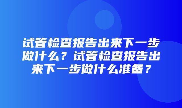 试管检查报告出来下一步做什么？试管检查报告出来下一步做什么准备？