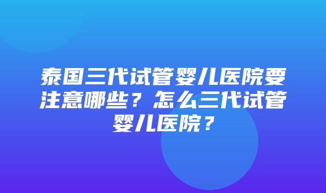 泰国三代试管婴儿医院要注意哪些？怎么三代试管婴儿医院？