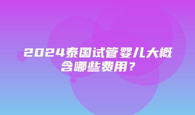 2024泰国试管婴儿大概含哪些费用？