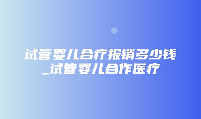 试管婴儿合疗报销多少钱_试管婴儿合作医疗