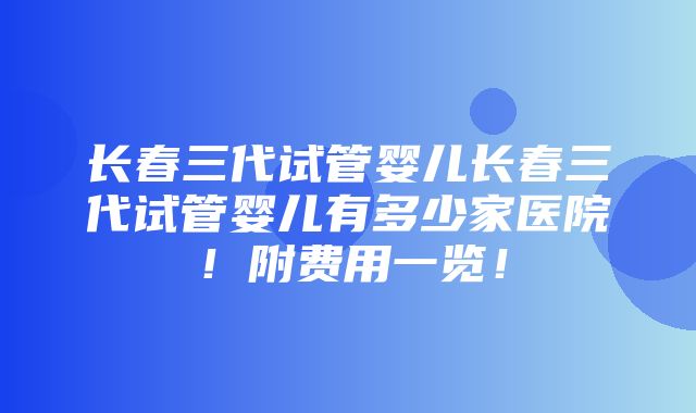 长春三代试管婴儿长春三代试管婴儿有多少家医院！附费用一览！