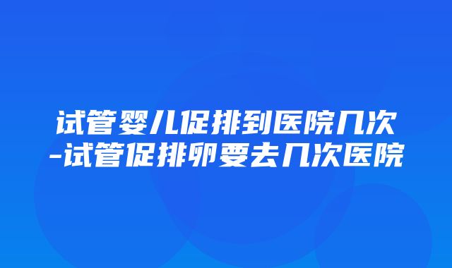 试管婴儿促排到医院几次-试管促排卵要去几次医院