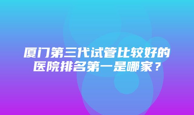 厦门第三代试管比较好的医院排名第一是哪家？