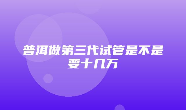 普洱做第三代试管是不是要十几万