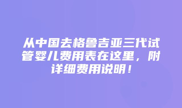 从中国去格鲁吉亚三代试管婴儿费用表在这里，附详细费用说明！