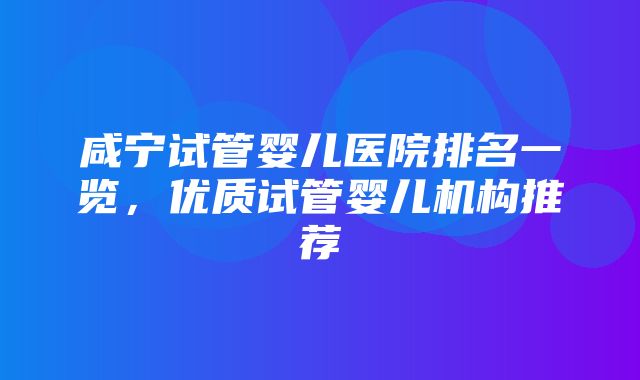 咸宁试管婴儿医院排名一览，优质试管婴儿机构推荐