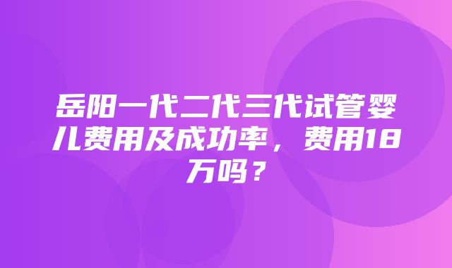 岳阳一代二代三代试管婴儿费用及成功率，费用18万吗？