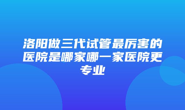 洛阳做三代试管最厉害的医院是哪家哪一家医院更专业