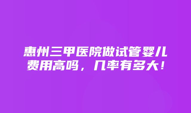 惠州三甲医院做试管婴儿费用高吗，几率有多大！