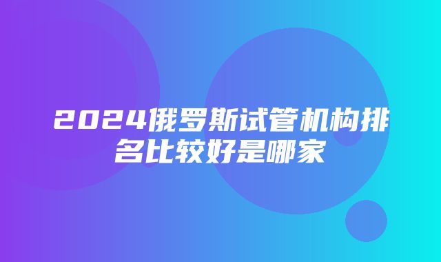 2024俄罗斯试管机构排名比较好是哪家