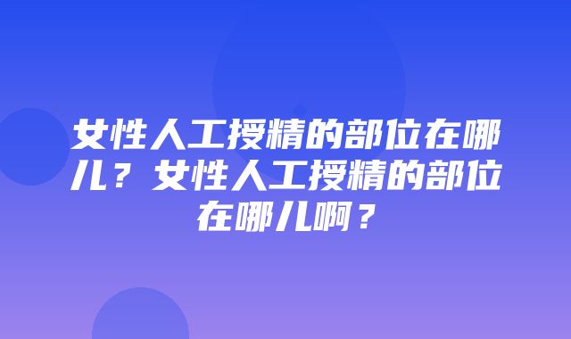 女性人工授精的部位在哪儿？女性人工授精的部位在哪儿啊？