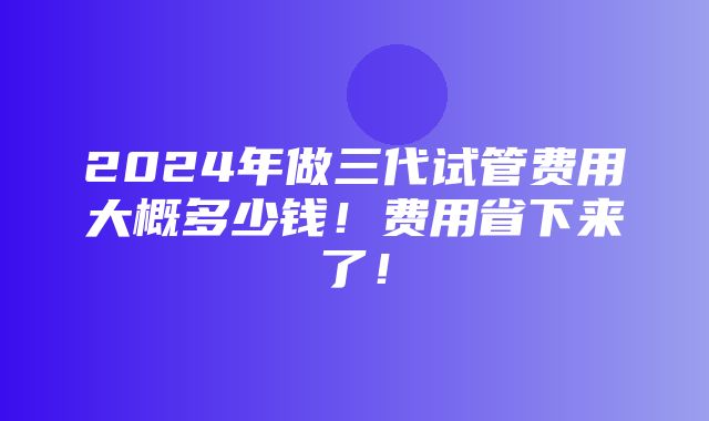 2024年做三代试管费用大概多少钱！费用省下来了！