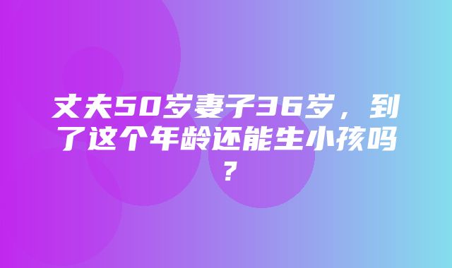 丈夫50岁妻子36岁，到了这个年龄还能生小孩吗？