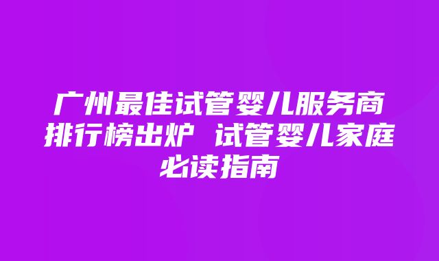 广州最佳试管婴儿服务商排行榜出炉 试管婴儿家庭必读指南