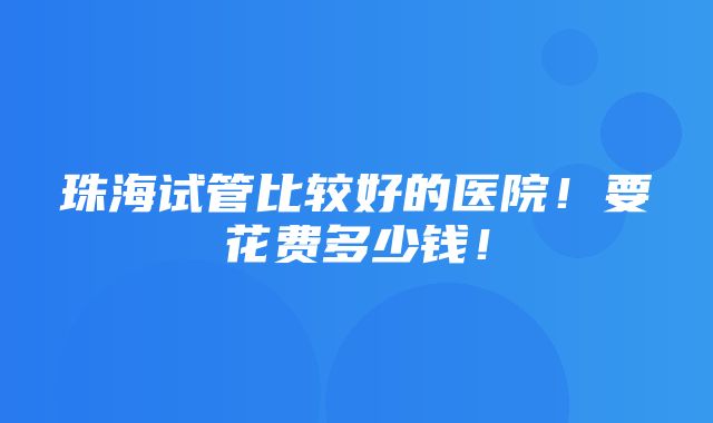 珠海试管比较好的医院！要花费多少钱！