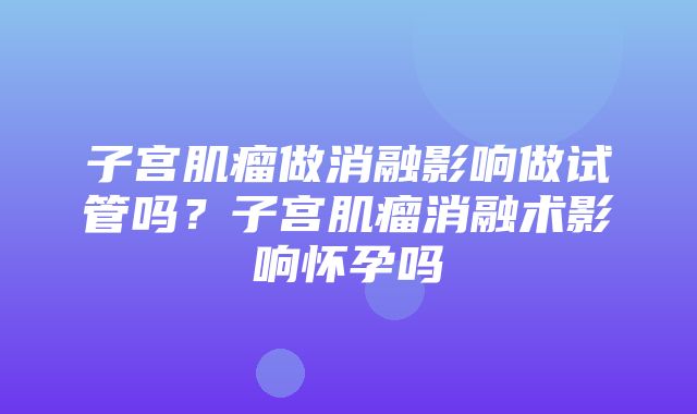 子宫肌瘤做消融影响做试管吗？子宫肌瘤消融术影响怀孕吗