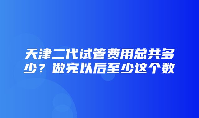 天津二代试管费用总共多少？做完以后至少这个数