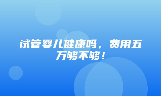 试管婴儿健康吗，费用五万够不够！