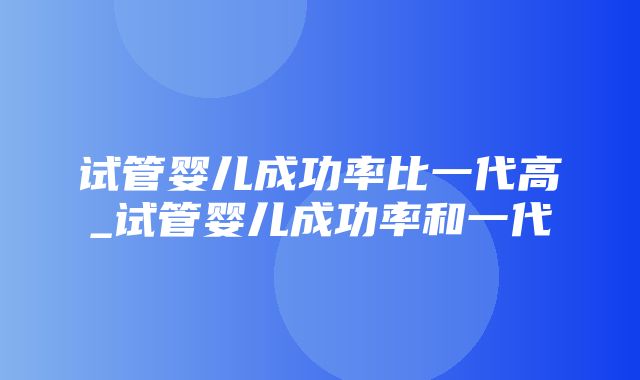 试管婴儿成功率比一代高_试管婴儿成功率和一代