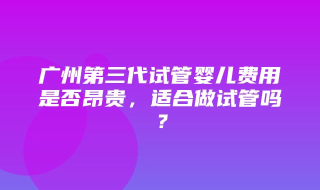 广州第三代试管婴儿费用是否昂贵，适合做试管吗？