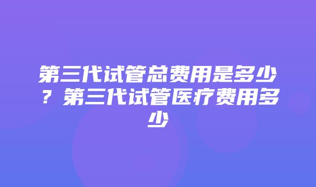 第三代试管总费用是多少？第三代试管医疗费用多少