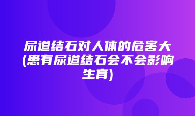 尿道结石对人体的危害大(患有尿道结石会不会影响生育)