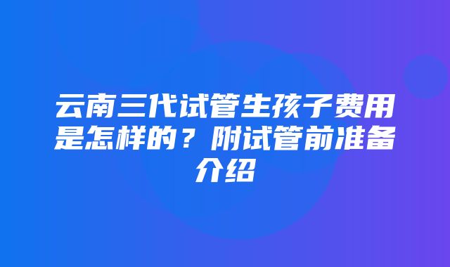 云南三代试管生孩子费用是怎样的？附试管前准备介绍