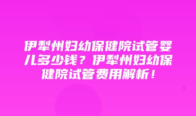 伊犁州妇幼保健院试管婴儿多少钱？伊犁州妇幼保健院试管费用解析！