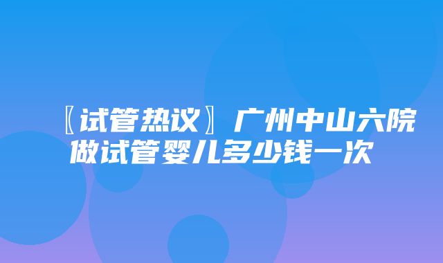 〖试管热议〗广州中山六院做试管婴儿多少钱一次