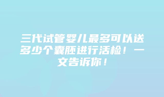 三代试管婴儿最多可以送多少个囊胚进行活检！一文告诉你！