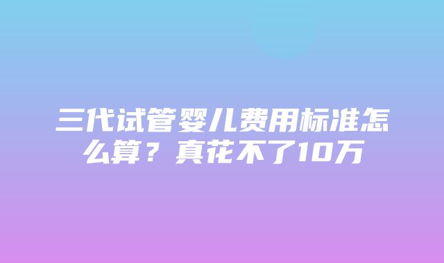 三代试管婴儿费用标准怎么算？真花不了10万