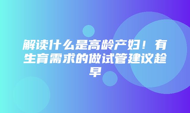 解读什么是高龄产妇！有生育需求的做试管建议趁早