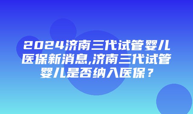 2024济南三代试管婴儿医保新消息,济南三代试管婴儿是否纳入医保？