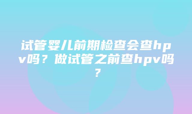 试管婴儿前期检查会查hpv吗？做试管之前查hpv吗？