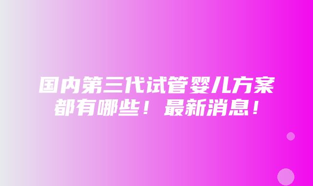 国内第三代试管婴儿方案都有哪些！最新消息！