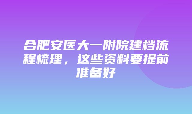 合肥安医大一附院建档流程梳理，这些资料要提前准备好