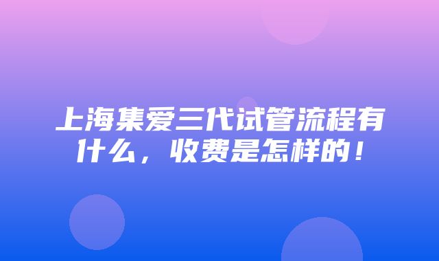 上海集爱三代试管流程有什么，收费是怎样的！