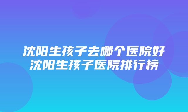 沈阳生孩子去哪个医院好沈阳生孩子医院排行榜