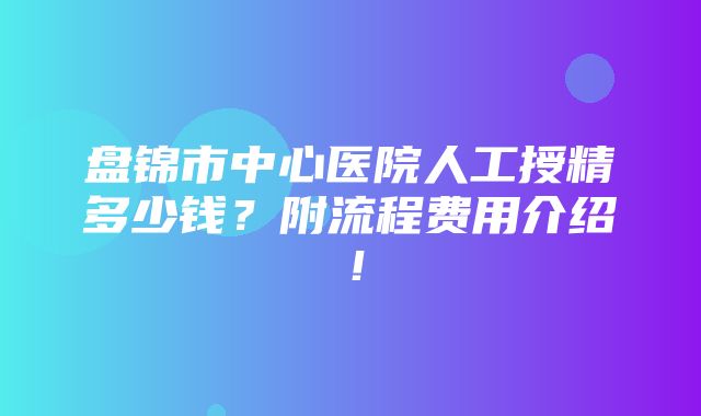 盘锦市中心医院人工授精多少钱？附流程费用介绍！