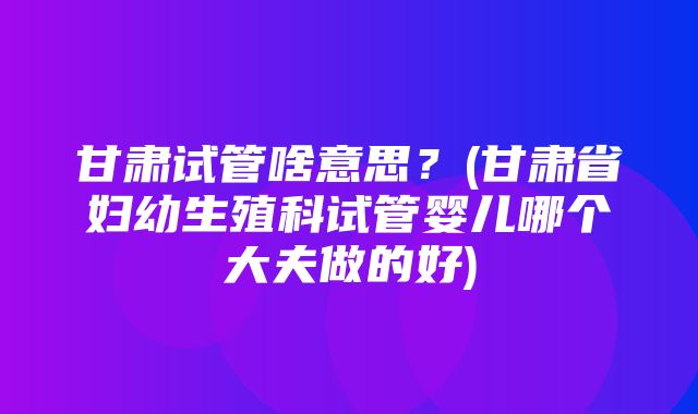 甘肃试管啥意思？(甘肃省妇幼生殖科试管婴儿哪个大夫做的好)