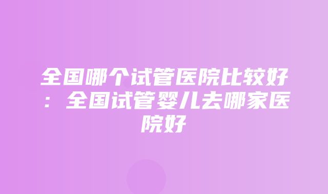 全国哪个试管医院比较好：全国试管婴儿去哪家医院好