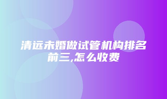 清远未婚做试管机构排名前三,怎么收费